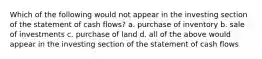 Which of the following would not appear in the investing section of the statement of cash flows? a. purchase of inventory b. sale of investments c. purchase of land d. all of the above would appear in the investing section of the statement of cash flows