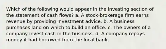 Which of the following would appear in the investing section of the statement of cash flows? a. A stock-brokerage firm earns revenue by providing investment advice. b. A business purchases land on which to build an office. c. The owners of a company invest cash in the business. d. A company repays money it had borrowed from the local bank.