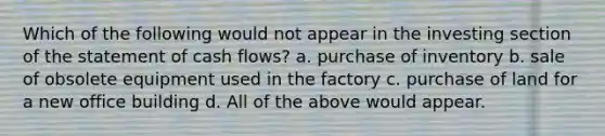 Which of the following would not appear in the investing section of the statement of cash flows? a. purchase of inventory b. sale of obsolete equipment used in the factory c. purchase of land for a new office building d. All of the above would appear.