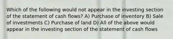 Which of the following would not appear in the investing section of the statement of cash flows? A) Purchase of inventory B) Sale of investments C) Purchase of land D) All of the above would appear in the investing section of the statement of cash flows