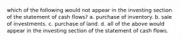 which of the following would not appear in the investing section of the statement of cash flows? a. purchase of inventory. b. sale of investments. c. purchase of land. d. all of the above would appear in the investing section of the statement of cash flows.