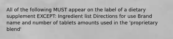 All of the following MUST appear on the label of a dietary supplement EXCEPT: Ingredient list Directions for use Brand name and number of tablets amounts used in the 'proprietary blend'