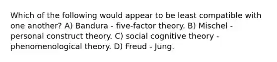 Which of the following would appear to be least compatible with one another? A) Bandura - five-factor theory. B) Mischel - personal construct theory. C) social cognitive theory - phenomenological theory. D) Freud - Jung.