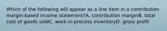 Which of the following will appear as a line item in a contribution margin-based income statement?A. contribution marginB. total cost of goods soldC. work-in-process inventoryD. gross profit