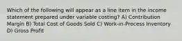 Which of the following will appear as a line item in the income statement prepared under variable costing? A) Contribution Margin B) Total Cost of Goods Sold C) Work-in-Process Inventory D) Gross Profit