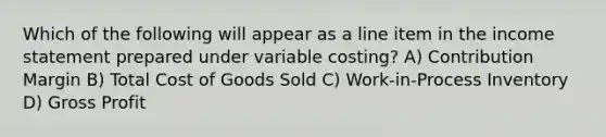 Which of the following will appear as a line item in the income statement prepared under variable costing? A) Contribution Margin B) Total Cost of Goods Sold C) Work-in-Process Inventory D) Gross Profit