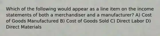 Which of the following would appear as a line item on the income statements of both a merchandiser and a manufacturer? A) Cost of Goods Manufactured B) Cost of Goods Sold C) Direct Labor D) Direct Materials