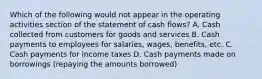 Which of the following would not appear in the operating activities section of the statement of cash flows? A. Cash collected from customers for goods and services B. Cash payments to employees for salaries, wages, benefits, etc. C. Cash payments for income taxes D. Cash payments made on borrowings (repaying the amounts borrowed)