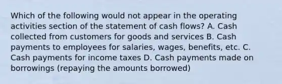 Which of the following would not appear in the operating activities section of the statement of cash flows? A. Cash collected from customers for goods and services B. Cash payments to employees for salaries, wages, benefits, etc. C. Cash payments for income taxes D. Cash payments made on borrowings (repaying the amounts borrowed)