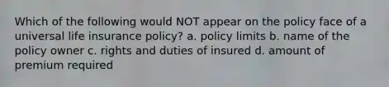 Which of the following would NOT appear on the policy face of a universal life insurance policy? a. policy limits b. name of the policy owner c. rights and duties of insured d. amount of premium required