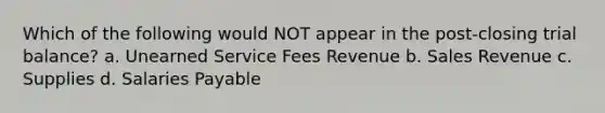 Which of the following would NOT appear in the post-closing trial balance? a. Unearned Service Fees Revenue b. Sales Revenue c. Supplies d. Salaries Payable