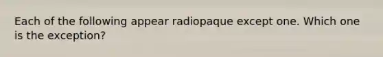 Each of the following appear radiopaque except one. Which one is the exception?