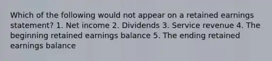 Which of the following would not appear on a retained earnings statement? 1. Net income 2. Dividends 3. Service revenue 4. The beginning retained earnings balance 5. The ending retained earnings balance