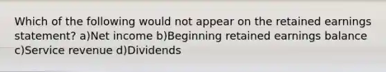 Which of the following would not appear on the retained earnings statement? a)Net income b)Beginning retained earnings balance c)Service revenue d)Dividends