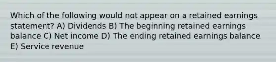 Which of the following would not appear on a retained earnings statement? A) Dividends B) The beginning retained earnings balance C) Net income D) The ending retained earnings balance E) Service revenue