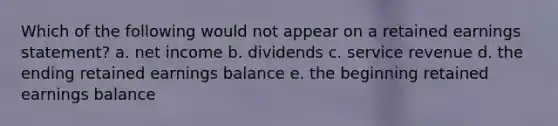 Which of the following would not appear on a retained earnings statement? a. net income b. dividends c. service revenue d. the ending retained earnings balance e. the beginning retained earnings balance