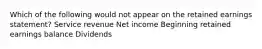 Which of the following would not appear on the retained earnings statement? Service revenue Net income Beginning retained earnings balance Dividends