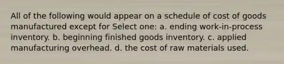 All of the following would appear on a schedule of cost of goods manufactured except for Select one: a. ending work-in-process inventory. b. beginning finished goods inventory. c. applied manufacturing overhead. d. the cost of raw materials used.