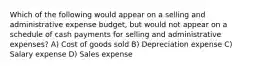 Which of the following would appear on a selling and administrative expense budget, but would not appear on a schedule of cash payments for selling and administrative expenses? A) Cost of goods sold B) Depreciation expense C) Salary expense D) Sales expense