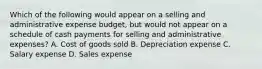 Which of the following would appear on a selling and administrative expense budget, but would not appear on a schedule of cash payments for selling and administrative expenses? A. Cost of goods sold B. Depreciation expense C. Salary expense D. Sales expense