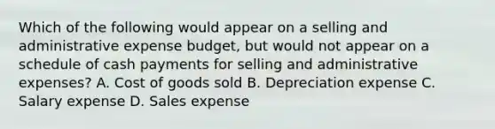 Which of the following would appear on a selling and administrative expense budget, but would not appear on a schedule of cash payments for selling and administrative expenses? A. Cost of goods sold B. Depreciation expense C. Salary expense D. Sales expense