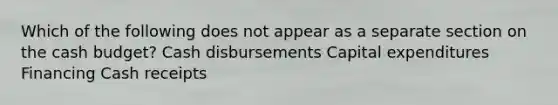 Which of the following does not appear as a separate section on the cash budget? Cash disbursements Capital expenditures Financing Cash receipts