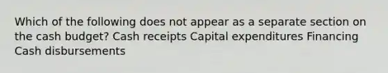 Which of the following does not appear as a separate section on the cash budget? Cash receipts Capital expenditures Financing Cash disbursements