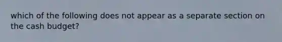 which of the following does not appear as a separate section on the cash budget?