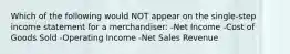 Which of the following would NOT appear on the single-step income statement for a merchandiser: -Net Income -Cost of Goods Sold -Operating Income -Net Sales Revenue