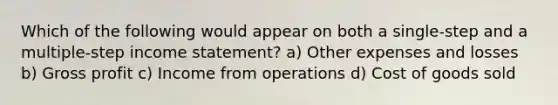 Which of the following would appear on both a single-step and a multiple-step income statement? a) Other expenses and losses b) Gross profit c) Income from operations d) Cost of goods sold