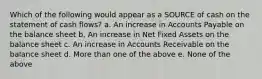 Which of the following would appear as a SOURCE of cash on the statement of cash flows? a. An increase in Accounts Payable on the balance sheet b. An increase in Net Fixed Assets on the balance sheet c. An increase in Accounts Receivable on the balance sheet d. More than one of the above e. None of the above