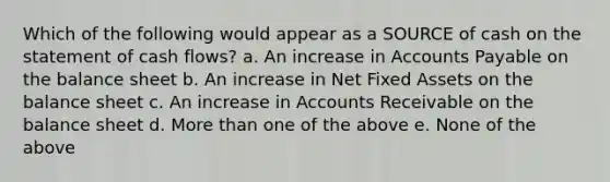 Which of the following would appear as a SOURCE of cash on the statement of cash flows? a. An increase in Accounts Payable on the balance sheet b. An increase in Net Fixed Assets on the balance sheet c. An increase in Accounts Receivable on the balance sheet d. More than one of the above e. None of the above