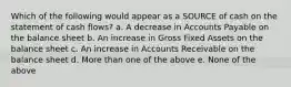 Which of the following would appear as a SOURCE of cash on the statement of cash flows? a. A decrease in Accounts Payable on the balance sheet b. An increase in Gross Fixed Assets on the balance sheet c. An increase in Accounts Receivable on the balance sheet d. More than one of the above e. None of the above