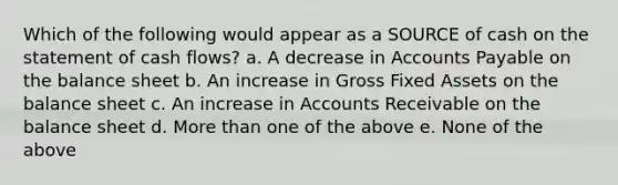 Which of the following would appear as a SOURCE of cash on the statement of cash flows? a. A decrease in Accounts Payable on the balance sheet b. An increase in Gross Fixed Assets on the balance sheet c. An increase in Accounts Receivable on the balance sheet d. More than one of the above e. None of the above