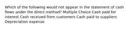 Which of the following would not appear in the statement of cash flows under the direct method? Multiple Choice Cash paid for interest Cash received from customers Cash paid to suppliers Depreciation expense