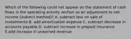 Which of the following could not appear on the statement of cash flows in the operating activity section as an adjustment to net income (indirect method)? A. subtract loss on sale of investments B. add amortization expense C. subtract decrease in accounts payable D. subtract increase in prepaid insurance E.add increase in unearned revenue