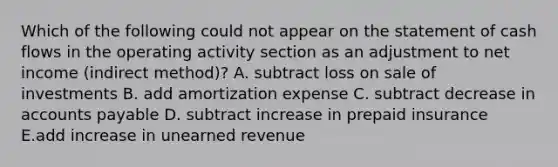 Which of the following could not appear on the statement of cash flows in the operating activity section as an adjustment to net income (indirect method)? A. subtract loss on sale of investments B. add amortization expense C. subtract decrease in accounts payable D. subtract increase in prepaid insurance E.add increase in unearned revenue