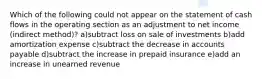 Which of the following could not appear on the statement of cash flows in the operating section as an adjustment to net income (indirect method)? a)subtract loss on sale of investments b)add amortization expense c)subtract the decrease in accounts payable d)subtract the increase in prepaid insurance e)add an increase in unearned revenue