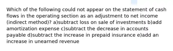 Which of the following could not appear on the statement of cash flows in the operating section as an adjustment to net income (indirect method)? a)subtract loss on sale of investments b)add amortization expense c)subtract the decrease in accounts payable d)subtract the increase in prepaid insurance e)add an increase in unearned revenue