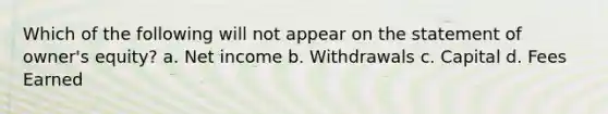 Which of the following will not appear on the statement of owner's equity? a. Net income b. Withdrawals c. Capital d. Fees Earned