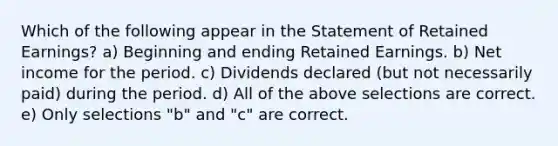 Which of the following appear in the Statement of Retained Earnings? a) Beginning and ending Retained Earnings. b) Net income for the period. c) Dividends declared (but not necessarily paid) during the period. d) All of the above selections are correct. e) Only selections "b" and "c" are correct.