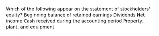 Which of the following appear on the statement of stockholders' equity? Beginning balance of retained earnings Dividends Net income Cash received during the accounting period Property, plant, and equipment