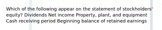 Which of the following appear on the statement of stockholders' equity? Dividends Net income Property, plant, and equipment Cash receiving period Beginning balance of retained earnings