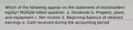 Which of the following appear on the statement of stockholders' equity? Multiple select question. a. Dividends b. Property, plant, and equipment c. Net income d. Beginning balance of retained earnings e. Cash received during the accounting period