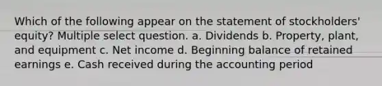 Which of the following appear on the statement of stockholders' equity? Multiple select question. a. Dividends b. Property, plant, and equipment c. Net income d. Beginning balance of retained earnings e. Cash received during the accounting period