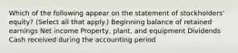 Which of the following appear on the statement of stockholders' equity? (Select all that apply.) Beginning balance of retained earnings Net income Property, plant, and equipment Dividends Cash received during the accounting period