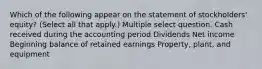 Which of the following appear on the statement of stockholders' equity? (Select all that apply.) Multiple select question. Cash received during the accounting period Dividends Net income Beginning balance of retained earnings Property, plant, and equipment