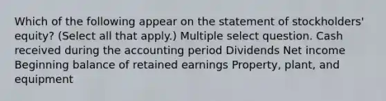 Which of the following appear on the statement of stockholders' equity? (Select all that apply.) Multiple select question. Cash received during the accounting period Dividends Net income Beginning balance of retained earnings Property, plant, and equipment