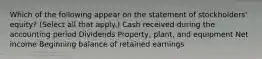 Which of the following appear on the statement of stockholders' equity? (Select all that apply.) Cash received during the accounting period Dividends Property, plant, and equipment Net income Beginning balance of retained earnings