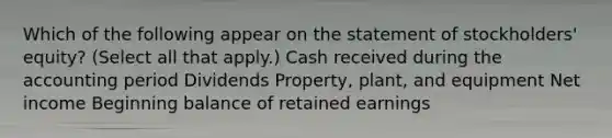 Which of the following appear on the statement of stockholders' equity? (Select all that apply.) Cash received during the accounting period Dividends Property, plant, and equipment Net income Beginning balance of retained earnings